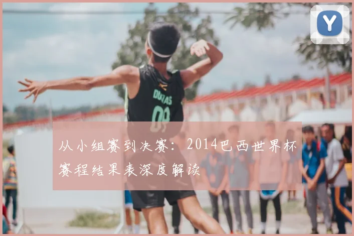 从小组赛到决赛：2014巴西世界杯赛程结果表深度解读