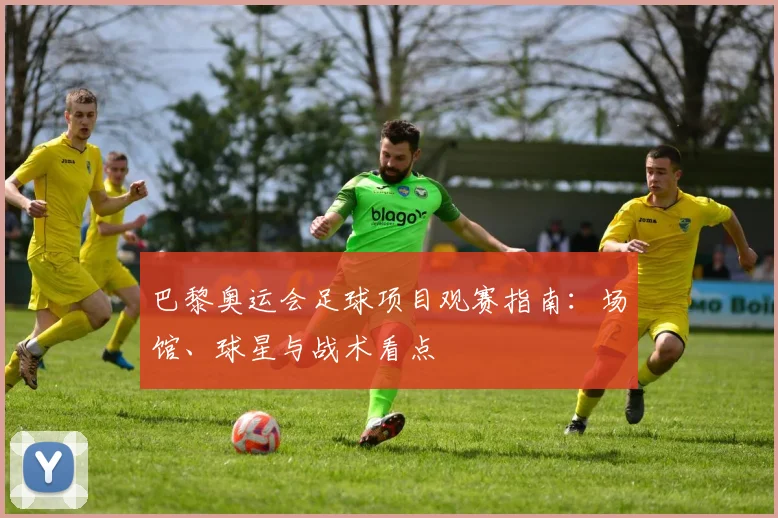 巴黎奥运会足球项目观赛指南：场馆、球星与战术看点