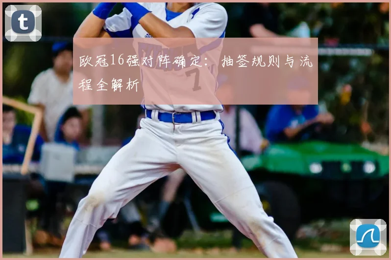 欧冠16强对阵确定：抽签规则与流程全解析