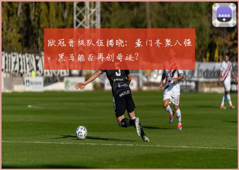 欧冠晋级队伍揭晓：豪门齐聚八强，黑马能否再创奇迹？