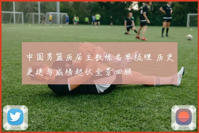 中国男篮历届主教练名单梳理 历史更迭与成绩起伏全景回顾