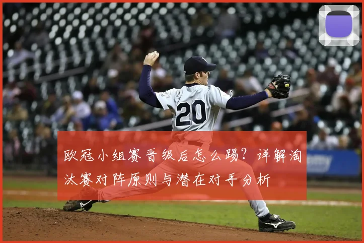 欧冠小组赛晋级后怎么踢？详解淘汰赛对阵原则与潜在对手分析