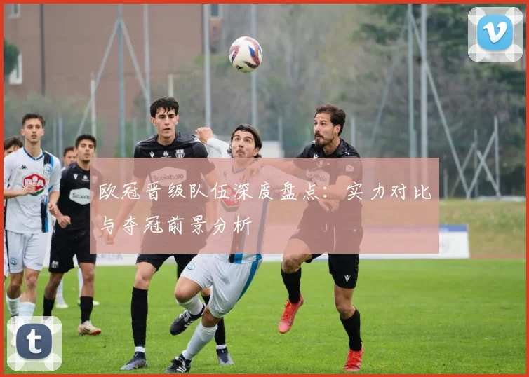 欧冠晋级队伍深度盘点：实力对比与夺冠前景分析