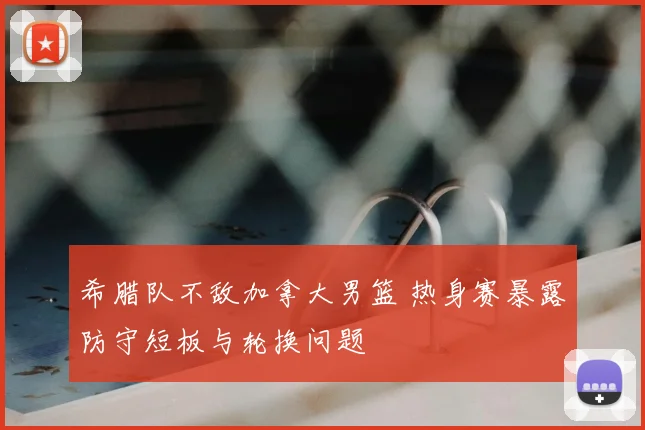 希腊队不敌加拿大男篮 热身赛暴露防守短板与轮换问题